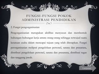 FUNGSI-FUNGSI POKOK
ADMINISTRASI PENDIDIKAN
2. Fungsi pengorganisasian
Pengorganisasian merupakan aktifitas menyusun dan membentuk
hubungan-hubungan kerja antara orang-orang sehingga terwujud suatu
kesatuan usaha dalam mencapai tujuan yang telah ditetapkan. Fungsi
perorganisasian meliputi pengelolaan personel, sarana dan prasarana,
distribusi pengelolaan personel, sarana dan prasarana, distribusi tugas
dan tanggung jawab.
Lanjutan
 