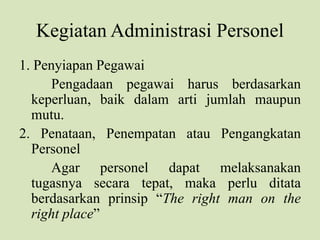 Kegiatan Administrasi Personel
1. Penyiapan Pegawai
Pengadaan pegawai harus berdasarkan
keperluan, baik dalam arti jumlah maupun
mutu.
2. Penataan, Penempatan atau Pengangkatan
Personel
Agar personel dapat melaksanakan
tugasnya secara tepat, maka perlu ditata
berdasarkan prinsip “The right man on the
right place”
 
