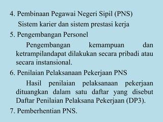 4. Pembinaan Pegawai Negeri Sipil (PNS)
Sistem karier dan sistem prestasi kerja
5. Pengembangan Personel
Pengembangan kemampuan dan
ketrampilandapat dilakukan secara pribadi atau
secara instansional.
6. Penilaian Pelaksanaan Pekerjaan PNS
Hasil penilaian pelaksanaan pekerjaan
dituangkan dalam satu daftar yang disebut
Daftar Penilaian Pelaksana Pekerjaan (DP3).
7. Pemberhentian PNS.
 