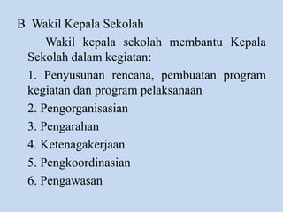 B. Wakil Kepala Sekolah
Wakil kepala sekolah membantu Kepala
Sekolah dalam kegiatan:
1. Penyusunan rencana, pembuatan program
kegiatan dan program pelaksanaan
2. Pengorganisasian
3. Pengarahan
4. Ketenagakerjaan
5. Pengkoordinasian
6. Pengawasan
 