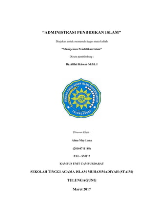 “ADMINISTRASI PENDIDIKAN ISLAM”
Diajukan untuk memenuhi tugas mata kuliah
“Manajemen Pendidikan Islam”
Dosen pembimbing :
Dr.Afiful Ikhwan M.Pd. I
Disusun Oleh :
Alma Mey Lana
(20164711148)
PAI – SMT 2
KAMPUS UNIT CAMPURDARAT
SEKOLAH TINGGI AGAMA ISLAM MUHAMMADIYAH (STAIM)
TULUNGAGUNG
Maret 2017
 