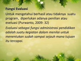 Fungsi Evaluasi
Untuk mengetahui berhasil atau tidaknya suatu
program, diperlukan adanya penilian atau
eveluasi (Purwanto, 2009: 32)
Evaluasi sebagai fungsi administrasi pendidikan
adalah suatu kegiatan dalam menilai untuk
menentukan sudah sampai sejauh mana tujuan
itu tercapai.
 