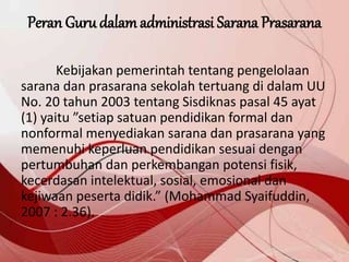 Peran Guru dalamadministrasi Sarana Prasarana
Kebijakan pemerintah tentang pengelolaan
sarana dan prasarana sekolah tertuang di dalam UU
No. 20 tahun 2003 tentang Sisdiknas pasal 45 ayat
(1) yaitu ”setiap satuan pendidikan formal dan
nonformal menyediakan sarana dan prasarana yang
memenuhi keperluan pendidikan sesuai dengan
pertumbuhan dan perkembangan potensi fisik,
kecerdasan intelektual, sosial, emosional dan
kejiwaan peserta didik.” (Mohammad Syaifuddin,
2007 : 2.36).
 