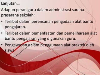 Lanjutan…
Adapun peran guru dalam administrasi sarana
prasarana sekolah:
• Terlibat dalam perencanan pengadaan alat bantu
pengajaran.
• Terlibat dalam pemanfaatan dan pemeliharaan alat
bantu pengajaran yang digunakan guru.
• Pengawasan dalam penggunaan alat praktek oleh
siswa
 