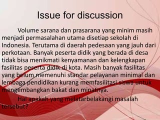 Issue for discussion
Volume sarana dan prasarana yang minim masih
menjadi permasalahan utama disetiap sekolah di
Indonesia. Terutama di daerah pedesaan yang jauh dari
perkotaan. Banyak peserta didik yang berada di desa
tidak bisa menikmati kenyamanan dan kelengkapan
fasilitas peserta didik di kota. Masih banyak fasilitas
yang belum memenuhi standar pelayanan minimal dan
lembaga pendidikan kurang memfasilitasi siswa untuk
mengembangkan bakat dan minatnya.
Hal apakah yang melatarbelakangi masalah
tersebut?
 