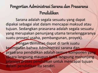 Pengertian Administrasi Sarana dan Prasarana
Pendidikan
Sarana adalah segala sesuatu yang dapat
dipakai sebagai alat dalam mencapai maksud atau
tujuan. Sedangkan prasarana adalah segala sesuatu
yang merupakan penunjang utama terselenggaranya
suatu proses( usaha, pembangunan, proyek).
Dengan demikian dapat di tarik suatu
kesimpulan bahwa Administrasi sarana dan
prasarana pendidikan adalah semua komponen yang
sacara langsung maupun tidak langsung menunjang
jalannya proses pendidikan untuk mencapai tujuan
dalam pendidikan itu sendiri.
 