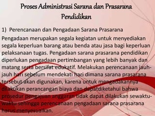 Proses Administrasi Sarana dan Prasarana
Pendidikan
1) Perencanaan dan Pengadaan Sarana Prasarana
Pengadaan merupakan segala kegiatan untuk menyediakan
segala keperluan barang atau benda atau jasa bagi keperluan
pelaksanaan tugas. Pengadaan sarana prasarana pendidikan
diperlukan pengadaan pertimbangan yang lebih banyak dan
matang serta bersifat edukatif. Melakukan perencanaan jauh-
jauh hari sebelum mendekati hari dimana sarana prasarana
tersebut akan digunakan, karena untuk mengadakannya
dilakukan perancangan biaya dan dapatdiketahui bahwa
prosedur pengajuan anggaran tidak dapat dilakukan sewaktu-
waktu sehingga perencanaan pengadaan sarana prasarana
harus menyesuaikan.
 