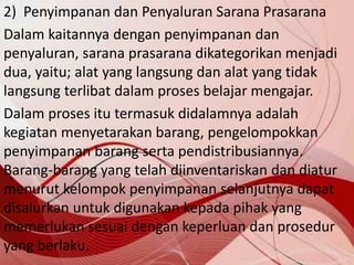 2) Penyimpanan dan Penyaluran Sarana Prasarana
Dalam kaitannya dengan penyimpanan dan
penyaluran, sarana prasarana dikategorikan menjadi
dua, yaitu; alat yang langsung dan alat yang tidak
langsung terlibat dalam proses belajar mengajar.
Dalam proses itu termasuk didalamnya adalah
kegiatan menyetarakan barang, pengelompokkan
penyimpanan barang serta pendistribusiannya.
Barang-barang yang telah diinventariskan dan diatur
menurut kelompok penyimpanan selanjutnya dapat
disalurkan untuk digunakan kepada pihak yang
memerlukan sesuai dengan keperluan dan prosedur
yang berlaku.
 