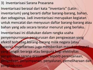 3) Inventarisasi Sarana Prasarana
Inventarisasi berasal dari kata “inventaris” (Latin :
inventarium) yang berarti daftar barang-barang, bahan,
dan sebagainya. Jadi inventarisasi merupakan kegiatan
untuk mencatat dan menyusun daftar barang-barang atau
bahan yang ada secara teratur menurut yang berlaku.
Inventarisasi ini dilakukan dalam rangka usaha
penyempurnaaan pengurusan dan pengawasan yang
efektif terhadap barang-barang milik negara (atau
swasta). Inventarisasi juga memberikan masukan (input)
yang sangat berarga atau berguna bagi efektivitas
pengelolaan sarana prasarana, seperti perencanaan,
pengadaan, penyimpanan, penyaluran, pemeliharaan dan
penghapusan.
 