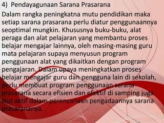 4) Pendayagunaan Sarana Prasarana
Dalam rangka peningkatna mutu pendidikan maka
setiap sarana prasarana perlu diatur penggunaannya
seoptimal mungkin. Khususnya buku-buku, alat
peraga dan alat pelajaran yang membantu proses
belajar mengajar lainnya, oleh masing-masing guru
mata pelajaran supaya menyusun program
penggunaan alat yang dikaitkan dengan program
pengajaran. Dalam upaya meningkatkan proses
belajar mengajar guru dan pengguna lain di sekolah,
perlu membuat program penggunaan sarana
prasarana secara efisien dan efektif di samping juga
ikut aktif dalam perencanaan pengadaannya sarana
prasarananya.
 