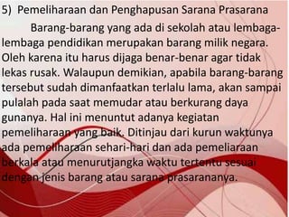 5) Pemeliharaan dan Penghapusan Sarana Prasarana
Barang-barang yang ada di sekolah atau lembaga-
lembaga pendidikan merupakan barang milik negara.
Oleh karena itu harus dijaga benar-benar agar tidak
lekas rusak. Walaupun demikian, apabila barang-barang
tersebut sudah dimanfaatkan terlalu lama, akan sampai
pulalah pada saat memudar atau berkurang daya
gunanya. Hal ini menuntut adanya kegiatan
pemeliharaan yang baik. Ditinjau dari kurun waktunya
ada pemeliharaan sehari-hari dan ada pemeliaraan
berkala atau menurutjangka waktu tertentu sesuai
dengan jenis barang atau sarana prasarananya.
 
