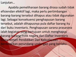 Lanjutan…
Apabila pemeliharaan barang dirasa sudah tidak
efisiendan efektif lagi, maka perlu pertimbangan
barang-barang tersebut dihapus atau tidak digunakan
lagi. Sebagai konsekuensi penghapusan barang
tersebut, adalah dihapusnya pula daftar barang itu
dari buku inventaris. Penghapusan sarana prasarana
ialah kegiatan yang bertujuan untuk menghapus
barang-barang milik negara dari Daftar Inventaris
Departemen Pendidikan Dan Kebudayaan
berdasarkan perundang-undangan yang berlaku.
 