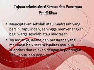 Tujuan administrasi Sarana dan Prasarana
Pendidikan
• Menciptakan sekolah atau madrasah yang
bersih, rapi, indah, sehingga menyenangkan
bagi warga sekolah atau madrasah.
• Tersedianya sarana dan prasarana yang
memadai baik secara kualitas maupun
kuantitas dan relevan dengan kepentingan
dan kebutuhan pendidikan.
 