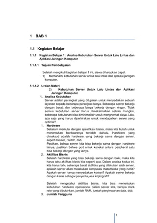 1 
1 BAB 1 
1.1 Kegiatan Belajar 
1.1.1 Kegiatan Belajar 1 : Analisa Kebutuhan Server Untuk Lalu Lintas dan Aplikasi Jaringan Komputer 
1.1.1.1 Tujuan Pembelajaran 
Setelah mengikuti kegiatan belajar 1 ini, siswa diharapkan dapat: 
1) Memahami kebutuhan server untuk lalu lintas dan aplikasi jaringan komputer. 
1.1.1.2 Uraian Materi 
2) Kebutuhan Server Untuk Lalu Lintas dan Aplikasi Jaringan Komputer 
1. Analisa Kebutuhan 
Server adalah perangkat yang ditujukan untuk menyediakan sebuah layanan kepada beberapa perangkat lainya. Beberapa server bekerja dengan berat, dan beberapa lainya bekerja dengan ringan. Tidak semua kebutuhan server harus dimaksimalkan sebisa mungkin, beberapa kebutuhan bisa diminimalisir untuk menghemat biaya. Lalu, apa saja yang harus diperkirakan untuk mendapatkan server yang optimal? 
1. Hardware Sebelum memulai dengan spesifikasi bisnis, maka kita butuh untuk menentukan hardwarenya terlebih dahulu. Hardware yang dimaksud adalah hardware yang bekerja sama dengan server, seperti Router, Switch, dsb. 
Pastikan, bahwa server kita bisa bekerja sama dengan hardware lainya, pastikan bahwa port untuk koneksi antara peripheral satu bisa bekerja dengan yang lainya. 
2. Aktifitas Bisnis 
Setelah hardware yang bisa bekerja sama dengan baik, maka kita harus tahu aktifitas bisnis kita seperti apa. Dalam analisa kedua ini, kita harus tahu seberapa berat aktifitas yang dilakukan oleh server, apakah server akan melakukan komputasi matematika yang rumit? Apakah server hanya menyediakan konten? Apakah server bekerja dengan keras sebagai penyedia jasa kriptografi? 
Setelah mengetahui aktifitas bisnis, kita bisa menentukan kebutuhan hardware operasional dalam server kita, berapa clock rate yang dibutuhkan, jumlah RAM, jumlah penyimpanan data, dsb. 
3. Jumlah Pengguna  