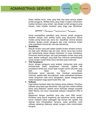 ADMINISTRASI SERVER 
Selain aktifitas bisnis, maka yang tidak bisa lepas darinya adalah jumlah pengguna. Aktifitas bisnis yang ringan mungkin memerlukan kualitas hardware yang rendah, tapi dengan jumlah pengguna yang banyak, maka kualitas hardware yang tinggi juga dibutuhkan. 풐풑풕풊풎풂풍=(풏풑풆풏품품풖풏풂∗풓풂풌풕풊풇풊풕풂풔 풃풊풔풏풊풔)∗풏풑풆풏품품풖풏풂 Untuk mendapatkan spesifikasi yang minimal, jumlah pengguna dikalikan dengan rasio aktifitas bisnis yang dibutuhkan karena mereka saring terkait satu sama lain. Spesifikasi minimal tersebut dikalikan dengan jumlah pengguna lagi untuk membuat margin antar spesifikasi minimal dan rata-rata operasional. 
4. Skalabilitas Sebuah struktur yang baik adalah apabila struktur tersebut tumbuh, dia tidak perlu dibangun lagi dari awal. Server harus bisa tumbuh dan berkembang sesuai dengan kebutuhan di masa mendatang. Penentuan skema jaringan, dan juga pembagian sumber daya yang tepat, alokasi cadangan yang tepat bisa membuat perkembangan server dengan mudah tanpa harus merubah yang sudah jadi. 
5. Titik Penyebaran 
Server dengan pengguna yang tersebar mempunyai jarak yang berbeda-beda dalam mengirimkan informasi. Apabila titik penyebaran terlalu jauh, bukan tidak mungkin server sekunder yang lebih dekat harus dibuat. Pembuatan server sekunder, bisa membuat penyampaian informasi, apabila tidak dimungkinkan, maka optimalisasi hardware media pengiriman data harus ditingkatkan, seperti menggunakan media kecepatan tinggi seperti kabel fiber, dsb. 
6. Software Ingat bahwa hardware tidak bisa bekerja tanpa software. Pemilihan software yang tepat juga dibutuhkan. Kita juga bisa melihat aktifitas bisnis yang dilakukan, apakah server berfungsi sebagai penyedia DNS? Berarti, kita harus menginstall software manajemen DNS di server. Bagaimana dengan pemilihan jenis atau merk DNS server? Pemilihan yang sesuai tergantung dari kebutuhan server, apabila server melayani jutaan pelanggan tiap harinya dan apabila mati sejenak bisa menyebabkan bencana, maka pemilihan merk software sebaiknya dilakukan sebaik mungkin untuk meminimalisir kerugian. 
 