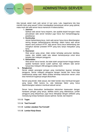 5 
Administrasi server semester1 ADMINISTRASI SERVER 
Ada banyak sekali merk web server di luar sana. Lalu, bagaimana kita bisa memilih merk yang sesuai? Untuk mendapatkan kemampuan server yang optimal, maka merk dari web server harus memenuhi 4 kriteria berikut. 
1. Jaminan Aplikasi web server harus terjamin, dan apabila terjadi kerugian maka perusahaan web server tersebut juga harus ikut mempertanggung- jawabkanya. 
2. Kontinuitas Jaman berkembang terus, merk web server harus terus dikembangkan seiring dengan berkembangnya teknologi, dalam kasus web server seperti versi protocol HTTP, web server harus terus berkembang dan mengikuti standar prototokl HTTP yang baru tanpa melupakan yang lama. 
3. Keamanan Web server yang aman, tidak rentan terhadap pencurian identitas, injeksi, dsb, adalah salah satu alasan kemampuanya untuk terus berjalan dan melayani pengguna. 
4. Kehandalan Web server harus handal, dia tidak boleh sangat lemah hingga bahkan apabila hardware server sudah optimal, tapi software web server hanya bisa melayani 256 pengguna setiap menit. 
b. Rangkuman Server adalah perangkat jaringan yang memberikan layanan terhadap pengguna. Server melayani pengguna dengan handal dan harus bisa melakukanya setiap saat. Maka analisa terhadap kebutuhan server untuk bisa memenuhi tugasnya sangat dibutuhkan. 
Server yang lemah, tidak sesuai, dan tidak handal, bisa membuat kerugian yang besar. Oleh karena itu, ada beberapa faktor yang harus dipertimbangkan sebelum membuat sebuah server. 
Server harus disesuaikan berdasarkan kebutuhan kesesuaian dengan hardware jaringan yang lainya, aktifitas bisnis yang dilakukanya, jumlah pengguna yang dilayaninya, juga harus dilengkapi dengan software yang mendukung kinerja hardware secara optimal, handal, dan terjamin 
1.1.1.3 Tugas 
1.1.1.4 Test Formatif 
1.1.1.5 Lembar Jawaban Tes Formatif 
1.1.1.6 Lembar Kerja Siswa 
 
