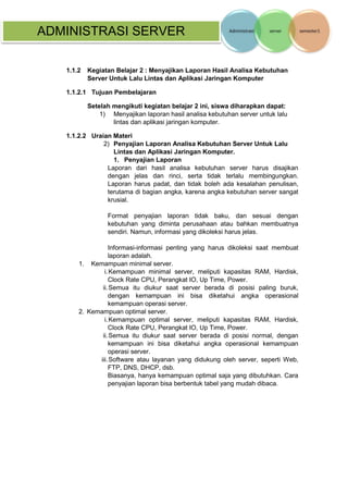 ADMINISTRASI SERVER 
1.1.2 Kegiatan Belajar 2 : Menyajikan Laporan Hasil Analisa Kebutuhan Server Untuk Lalu Lintas dan Aplikasi Jaringan Komputer 
1.1.2.1 Tujuan Pembelajaran 
Setelah mengikuti kegiatan belajar 2 ini, siswa diharapkan dapat: 
1) Menyajikan laporan hasil analisa kebutuhan server untuk lalu lintas dan aplikasi jaringan komputer. 
1.1.2.2 Uraian Materi 
2) Penyajian Laporan Analisa Kebutuhan Server Untuk Lalu Lintas dan Aplikasi Jaringan Komputer. 
1. Penyajian Laporan 
Laporan dari hasil analisa kebutuhan server harus disajikan dengan jelas dan rinci, serta tidak terlalu membingungkan. Laporan harus padat, dan tidak boleh ada kesalahan penulisan, terutama di bagian angka, karena angka kebutuhan server sangat krusial. 
Format penyajian laporan tidak baku, dan sesuai dengan kebutuhan yang diminta perusahaan atau bahkan membuatnya sendiri. Namun, informasi yang dikoleksi harus jelas. 
Informasi-informasi penting yang harus dikoleksi saat membuat laporan adalah. 
1. Kemampuan minimal server. 
i. Kemampuan minimal server, meliputi kapasitas RAM, Hardisk, Clock Rate CPU, Perangkat IO, Up Time, Power. 
ii. Semua itu diukur saat server berada di posisi paling buruk, dengan kemampuan ini bisa diketahui angka operasional kemampuan operasi server. 
2. Kemampuan optimal server. 
i. Kemampuan optimal server, meliputi kapasitas RAM, Hardisk, Clock Rate CPU, Perangkat IO, Up Time, Power. 
ii. Semua itu diukur saat server berada di posisi normal, dengan kemampuan ini bisa diketahui angka operasional kemampuan operasi server. 
iii. Software atau layanan yang didukung oleh server, seperti Web, FTP, DNS, DHCP, dsb. 
Biasanya, hanya kemampuan optimal saja yang dibutuhkan. Cara penyajian laporan bisa berbentuk tabel yang mudah dibaca. 
 