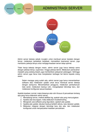 9 
Administrasi server semester1 ADMINISTRASI SERVER 
Admin server bekerja sebaik mungkin untuk membuat server berjalan dengan lancar, melakukan perbaikian terjadwal, memastikan keamanan server, juga membantu pekerja lainya untuk menjaga keadaan server tetap optimal. 
Tidak hanya bekerja dengan mesin, admin server juga harus bekerja sama dengan pekerja lainya, supervisor, hingga pekerja teknik. Melakukan pemecahan masalah yang sedang terjadi, juga memberikian pelayanan pelanggan. Sehingga admin server juga harus bisa menjelaskan berbagai hal teknis kepada orang awam. 
Selain menjaga yang sudah ada, admin server juga harus menambahkan software atau melakukan update untuk terus membuat server bekerja dengan sempurna. Menambahkan pengguna, melakukan pembaharuan kata sandi, melakukan backup rutin, mengadaptasi teknologi baru, dan melakukan konfigurasi sesuai keadaan. 
Apabila keadaan normal, maka biasanya ada rutin khusus di perusahaan tentang apa yang harus dilakukan admin server, 
1. Mendatangi server, melihat aktifitas log, apakah ada yang mencurigakan. 
2. Apabila ada kecurigaan, maka dilakukan troubleshooting. 
3. Mengecek usia software yang digunakan, apakah ada update. 
4. Apabila ada update, lakukan backup terlebih dahulu, baru lakukan update. 
5. Melaukan integrasi dengan teknologi baru jika ada, dan melakukan konfigurasi untuk menyesuaikan keadaan perusahaan. 
Admin 
Membangun 
Mengelola 
Memperbaiki  