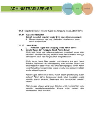 ADMINISTRASI SERVER 
2.1.2 Kegiatan Belajar 2 : Menalar Tugas dan Tanggung Jawab Admin Server 
2.1.2.1 Tujuan Pembelajaran Setelah mengikuti kegiatan belajar 2 ini, siswa diharapkan dapat: 
6) Menalar tugas apa saja yang dibebankan kepada admin server, tertulis ataupun tidak. 
2.1.2.2 Uraian Materi 
7) Penalaran Tugas dan Tanggung Jawab Admin Server 
1. Menalar Tugas dan Tanggung Jawab Admin Server 
Admin tidak hanya bisa melakukan pekerjaan prosedural, secara tetap dan statis. Kemungkinan yang terjadi di server berbeda-beda, sehingga admin server harus bisa menyesuaikan dengan keadaan. 
Admin server harus bisa menalar, mengira-ngira apa yang harus dilakukan, bagaimana cara menanggulangi suatu masalah. Seperti, saat terjadi kesalahan pada server, atau terjadi serangan pada server. Admin server harus bisa mengantisipasi segala sesuatu yang sebelumnya tidak tertulis sebagai tugasnya. 
Apakah tugas admin server selalu mudah seperti protokol yang sudah berlaku? Admin server bertanggung jawab untuk mengatasi segala masalah apapun caranya. Bagaimana cara memecahkan masalah server? 
Ada beberapa tahapan yang harus dilakukan untuk memecahkan suatu masalah, pendekatan-pendekatan khusus untuk mencari akar permasalahan harus dilakukan.  