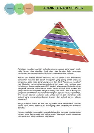13 
Administrasi server semester1 ADMINISTRASI SERVER 
Rangkaian masalah berurutan berbentuk piramid. Apabila yang bawah rusak, maka lapisan atas dipastikan tidak akan bisa berjalan. Lalu bagaimana pendekatan untuk melakukan troubleshooting atau pemecahan masalah. 
Ada dua cara metode, dari atas ke bawah, atau dari bawah ke atas. Pendekatan pemecahan masalah dari bawah merupakan yang paling efektif, dilakukan pengecekan pada media penghubung server dan client. Apakah ada masalah? Lalu dilanjutkan mengecek hardware eksternal dari server, yaitu hardware yang berhubungan dengan media seperti NIC. Apakah ada masalah? Lalu dilanjutkan mengecek hardware internal server seperti hardisk corrupt, RAM, apakah ada yang rusak? Lalu dilanjutkan mengecek konfigurasi server, adakah konfigurasi yang salah diketikkan? Lalu dilanjutkan mengecek aplikasi server, seperti DNS, Web Server, adakah kesalahan pada aplikasi server? Lalu dilanjutkan pada aplikasi yang mengimplementasikan layanan dari aplikasi server, adakah kesalahan? 
Pengecekan dari bawah ke atas bisa digunakan untuk memecahkan masalah secara cepat, karena apabila cuma media yang rusak, kita tidak perlu memecah dari atas. 
Namun, melakukan pengecekan secara buta juga bisa membuat troubleshooting berjalan lama. Pengecekan yang paling akurat, dan cepat, adalah melakukan pencatatan atas setiap perubahan yang terjadi.  
