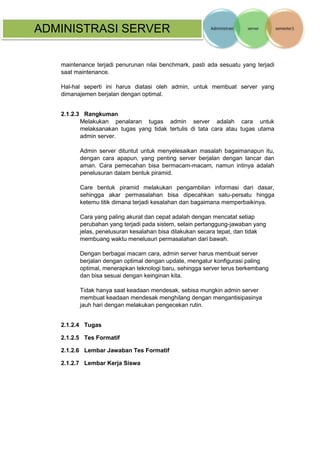 ADMINISTRASI SERVER 
maintenance terjadi penurunan nilai benchmark, pasti ada sesuatu yang terjadi saat maintenance. 
Hal-hal seperti ini harus diatasi oleh admin, untuk membuat server yang dimanajemen berjalan dengan optimal. 
2.1.2.3 Rangkuman 
Melakukan penalaran tugas admin server adalah cara untuk melaksanakan tugas yang tidak tertulis di tata cara atau tugas utama admin server. 
Admin server dituntut untuk menyelesaikan masalah bagaimanapun itu, dengan cara apapun, yang penting server berjalan dengan lancar dan aman. Cara pemecahan bisa bermacam-macam, namun intinya adalah penelusuran dalam bentuk piramid. 
Care bentuk piramid melakukan pengambilan informasi dari dasar, sehingga akar permasalahan bisa dipecahkan satu-persatu hingga ketemu titik dimana terjadi kesalahan dan bagaimana memperbaikinya. 
Cara yang paling akurat dan cepat adalah dengan mencatat setiap perubahan yang terjadi pada sistem, selain pertanggung-jawaban yang jelas, penelusuran kesalahan bisa dilakukan secara tepat, dan tidak membuang waktu menelusuri permasalahan dari bawah. 
Dengan berbagai macam cara, admin server harus membuat server berjalan dengan optimal dengan update, mengatur konfigurasi paling optimal, menerapkan teknologi baru, sehingga server terus berkembang dan bisa sesuai dengan keinginan kita. 
Tidak hanya saat keadaan mendesak, sebisa mungkin admin server membuat keadaan mendesak menghilang dengan mengantisipasinya jauh hari dengan melakukan pengecekan rutin. 
2.1.2.4 Tugas 
2.1.2.5 Tes Formatif 
2.1.2.6 Lembar Jawaban Tes Formatif 
2.1.2.7 Lembar Kerja Siswa 
 
