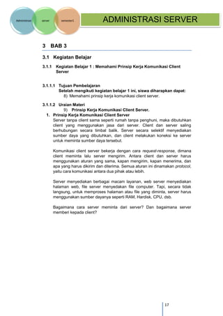 17 
Administrasi server semester1 ADMINISTRASI SERVER 
3 BAB 3 
3.1 Kegiatan Belajar 
3.1.1 Kegiatan Belajar 1 : Memahami Prinsip Kerja Komunikasi Client Server 
3.1.1.1 Tujuan Pembelajaran Setelah mengikuti kegiatan belajar 1 ini, siswa diharapkan dapat: 
8) Memahami prinsip kerja komunikasi client server. 
3.1.1.2 Uraian Materi 
9) Prinsip Kerja Komunikasi Client Server. 
1. Prinsip Kerja Komunikasi Client Server 
Server tanpa client sama seperti rumah tanpa penghuni, maka dibutuhkan client yang menggunakan jasa dari server. Client dan server saling berhubungan secara timbal balik. Server secara selektif menyediakan sumber daya yang dibutuhkan, dan client melakukan koneksi ke server untuk meminta sumber daya tersebut. 
Komunikasi client server bekerja dengan cara request-response, dimana client meminta lalu server mengirim. Antara client dan server harus menggunakan aturan yang sama, kapan mengirim, kapan menerima, dan apa yang harus dikirim dan diterima. Semua aturan ini dinamakan protocol, yaitu cara komunikasi antara dua pihak atau lebih. 
Server menyediakan berbagai macam layanan, web server menyediakan halaman web, file server menyedakan file computer. Tapi, secara tidak langsung, untuk memproses halaman atau file yang diminta, server harus menggunakan sumber dayanya seperti RAM, Hardisk, CPU, dsb. 
Bagaimana cara server meminta dari server? Dan bagaimana server memberi kepada client? 
 