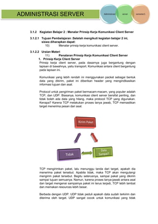ADMINISTRASI SERVER 
3.1.2 Kegiatan Belajar 2 : Menalar Prinsip Kerja Komunikasi Client Server 
3.1.2.1 Tujuan Pembelajaran :Setelah mengikuti kegiatan belajar 2 ini, siswa diharapkan dapat: 
10) Menalar prinsip kerja komunikasi client server. 
3.1.2.2 Uraian Materi 
11) Penalaran Prinsip Kerja Komunikasi Client Server 
1. Prinsip Kerja Client Server 
Prinsip kerja client server, pada dasarnya juga bergantung dengan lapisan di bawahnya, yaitu transport. Komunikasi antara client bergantung pada lapisan ini. 
Komunikasi yang lebih rendah ini menggunakan packet sebagai bentuk data yang dikirim, paket ini diberikan header yang mengindikasikan informasi tujuan dan asal. 
Protocol untuk pengiriman paket bermacam-macam, yang populer adalah TCP, dan UDP. Biasanya, komunikasi client server bersifat penting, dan tidak boleh ada data yang hilang, maka protocol TCP yang digunakan. Kenapa? Karena TCP melakukan proses tanya jawab, TCP memastikan target menerima pesan dari asal. 
TCP mengirimkan paket, lalu menunggu tanda dari target, apakah dia menerima paket tersebut. Apabila tidak, maka TCP akan mengulangi mengirim paket tersebut. Begitu seterusnya, sampai paket yang dikirim sampai tujuan semuanya. Namun, karena proses tanya-jawab antara asal dan target mengenai sampainya paket ini terus terjadi, TCP lebih lambat dan memakan resources lebih besar. 
Berbeda dengan UDP. UDP tidak peduli apakah data sudah terkirim dan diterima oleh target. UDP sangat cocok untuk komunikasi yang tidak  