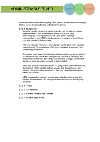 ADMINISTRASI SERVER 
Server atau client melakukam hal yang sama, mereka membuat header dan juga content sesuai dengan data yang sedang mereka proses. 
3.1.2.3 Rangkuman 
Mencoba menalar bagaimana prinsip kerja client server, kita mengetahui bagaimana kerja client server dengan menelusuri lapisan yang mendukungnya. Yaitu lapisan transport. Client server biasanya menggunakan protocol TCP untuk transportnya, meskipun protocol lainya juga tidak dipungkiri bisa digunakan. 
TCP menyebarkan informasi ke client dengan handal, tidak boleh ada data yang tertinggal. Berbeda dengan UDP yang tidak peduli apakah ada data yang tertinggal atau tidak. 
Komunikasi client server harus berjalan di atas protocol yang sama, protocol ini mengambil data, melakukan penerjemahan, melakukan formating, dan mengembalikan keluaran data yang sudah seragam sehingga antara client dan server sama-sama bisa mengerti isi data tersebut. 
Salah satu protocol tersebut adalah HTTP, yang setelah data diterjemahkan dan diformat, hasilnya adalah sebuah struktur data dengan header dan content. Header menjelaskan isi dari content, dan content berisi data yang dikirim atau diterima. 
HTTP menghasilkan keluaran yang seragam, oleh karena itu antara web browser dan web server bisa bekerja sama untuk mendapatkan hasil yang diinginkan. 
3.1.2.4 Tugas 
3.1.2.5 Tes Formatif 
3.1.2.6 Lembar Jawaban Tes Formatif 
3.1.2.7 Lembar Kerja Siswa 
 