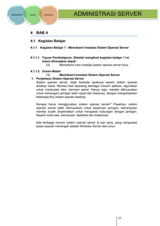 27 
Administrasi server semester1 ADMINISTRASI SERVER 
4 BAB 4 
4.1 Kegiatan Belajar 
4.1.1 Kegiatan Belajar 1 : Memahami Instalasi Sistem Operasi Server 
4.1.1.1 Tujuan Pembelajaran: Setelah mengikuti kegiatan belajar 1 ini, siswa diharapkan dapat: 
12) Memahami cara instalasi sistem operasi server linux. 
4.1.1.2 Uraian Materi 
13) Memahami Instalasi Sistem Operasi Server 
1. Penjelasan Sistem Operasi Server 
Sistem operasi server, tidak berbeda layaknya seperti sistem operasi desktop biasa. Mereka bisa dipasang berbagai macam aplikasi, digunakan untuk manipulasi teks, bermain game. Hanya saja, mereka dikhususkan untuk menangani jaringan lebih cepat dari biasanya, dengan mengorbankan beberapa fitur sistem operasi desktop. 
Kenapa harus menggunakan sistem operasi server? Pasalnya, sistem operasi server telah dikhususkan untuk keperluan jaringan, kemampuan mereka sudah dioptimalkan untuk mengatasi hubungan dengan jaringan. Seperti multi-user, kemanaan, stabilitas dan kolaborasi. 
Ada berbagai macam sistem operasi server di luar sana, yang menguasai pasar populer menengah adalah Windows Server dan Linux.  