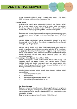 ADMINISTRASI SERVER 
Untuk media pembelajaran, sistem operasi gratis seperti Linux sudah lebih dari cukup untuk memehuni kebutuhan kita. 
3. Lisensi Server 
Ada berbagai macam jenis lisensi yang diberikan saat memilih server. Server gratis seperti Linux, tidak perlu kerumitan untuk menentukan lisensinya. Tapi, server berbayar seperti Windows Server, atau Solaris membutuhkan lisensi yang tentunya tidak semudah lisensi gratis. 
Beberapa dari vendor sistem operasi menerapkan jumlah pengguna yang menggunakan server sebagai penentuan lisensinya, seperti Windows Server. 
Vendor lainya menentukan lisensi berdasarkan jumlah CPU yang terpasang di server. Windows Server juga menggunakan lisensi alternatif ini, begitu juga dengan Solaris. 
Memilih lisensi server yang tepat menentukan faktor skalabilitas dari server yang dibuat. Lisensi dengan menghitung jumlah CPU, menuliskan di perjanjian lisensinya bahwa jumlah pengguna yang menggunakan server tidak terbatas. Jenis lisensi ini sangat fleksibel karena biasanya jumlah pengguna berubah lebih cepat daripada jumlah CPU atau spesifikasi hardware. 
4. Pemasangan Sitem Operasi Server Linux Debian 
Untuk pembelajaran, sistem operasi server Linux sudah cukup. Ada beberapa varian dari sistem operasi Linux, seperti Ubuntu, CentOS, Fedora, Debian, dll. Debian merupakan salah satu sistem operasi yang sudah cukup lengkap, dilengkapi dengan berbagai aplikasi server, dan bisa digunakan dengan mudah dan gratis. 
Instalasi sistem operasi server hampir sama dengan instalasi sistem operasi biasa. 
 Menentukan lokasi instalasi. 
 Alokasi partisi. 
 Menentukan informasi akun utama (root). 
 Menentukan informasi tentang server. 
Persiapan Instalasi 
Sebelum melakukan instalasi, ada beberapa perlengkapan yang harus dimiliki. Satu PC yang akan dijadikan server, juga master Debian. Master Debian bisa didapatkan dengan cara membeli di toko komputer atau jasa persewaan software. 
Bagi yang ingin mengunduh sendiri master Debian bisa dari  