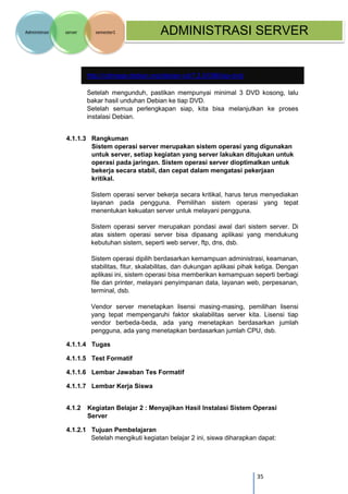 35 
Administrasi server semester1 ADMINISTRASI SERVER 
http://cdimage.debian.org/debian-cd/7.2.0/i386/iso-dvd/ 
Setelah mengunduh, pastikan mempunyai minimal 3 DVD kosong, lalu bakar hasil unduhan Debian ke tiap DVD. 
Setelah semua perlengkapan siap, kita bisa melanjutkan ke proses instalasi Debian. 
4.1.1.3 Rangkuman Sistem operasi server merupakan sistem operasi yang digunakan untuk server, setiap kegiatan yang server lakukan ditujukan untuk operasi pada jaringan. Sistem operasi server dioptimalkan untuk bekerja secara stabil, dan cepat dalam mengatasi pekerjaan kritikal. 
Sistem operasi server bekerja secara kritikal, harus terus menyediakan layanan pada pengguna. Pemilihan sistem operasi yang tepat menentukan kekuatan server untuk melayani pengguna. 
Sistem operasi server merupakan pondasi awal dari sistem server. Di atas sistem operasi server bisa dipasang aplikasi yang mendukung kebutuhan sistem, seperti web server, ftp, dns, dsb. 
Sistem operasi dipilih berdasarkan kemampuan administrasi, keamanan, stabilitas, fitur, skalabilitas, dan dukungan aplikasi pihak ketiga. Dengan aplikasi ini, sistem operasi bisa memberikan kemampuan seperti berbagi file dan printer, melayani penyimpanan data, layanan web, perpesanan, terminal, dsb. 
Vendor server menetapkan lisensi masing-masing, pemilihan lisensi yang tepat mempengaruhi faktor skalabilitas server kita. Lisensi tiap vendor berbeda-beda, ada yang menetapkan berdasarkan jumlah pengguna, ada yang menetapkan berdasarkan jumlah CPU, dsb. 
4.1.1.4 Tugas 
4.1.1.5 Test Formatif 
4.1.1.6 Lembar Jawaban Tes Formatif 
4.1.1.7 Lembar Kerja Siswa 
4.1.2 Kegiatan Belajar 2 : Menyajikan Hasil Instalasi Sistem Operasi Server 
4.1.2.1 Tujuan Pembelajaran 
Setelah mengikuti kegiatan belajar 2 ini, siswa diharapkan dapat:  