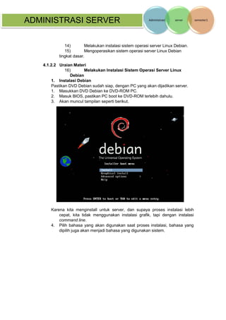 ADMINISTRASI SERVER 
14) Melakukan instalasi sistem operasi server Linux Debian. 
15) Mengoperasikan sistem operasi server Linux Debian tingkat dasar. 
4.1.2.2 Uraian Materi 
16) Melakukan Instalasi Sistem Operasi Server Linux Debian 
1. Instalasi Debian 
Pastikan DVD Debian sudah siap, dengan PC yang akan dijadikan server. 
1. Masukkan DVD Debian ke DVD-ROM PC. 
2. Masuk BIOS, pastikan PC boot ke DVD-ROM terlebih dahulu. 
3. Akan muncul tampilan seperti berikut, 
Karena kita menginstall untuk server, dan supaya proses instalasi lebih cepat, kita tidak menggunakan instalasi grafik, tapi dengan instalasi command line. 
4. Pilih bahasa yang akan digunakan saat proses instalasi, bahasa yang dipilih juga akan menjadi bahasa yang digunakan sistem.  