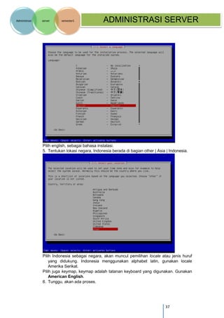 37 
Administrasi server semester1 ADMINISTRASI SERVER 
Pilih english, sebagai bahasa instalasi. 
5. Tentukan lokasi negara, Indonesia berada di bagian other | Asia | Indonesia. 
Pilih Indonesia sebagai negara, akan muncul pemilihan locale atau jenis huruf yang didukung. Indonesia menggunakan alphabet latin, gunakan locale Amerika Serikat. 
Pilih juga keymap, keymap adalah tatanan keyboard yang digunakan. Gunakan American English. 
6. Tunggu, akan ada proses.  