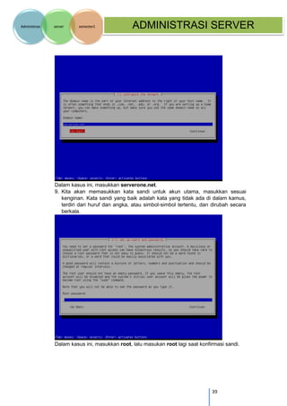 39 
Administrasi server semester1 ADMINISTRASI SERVER 
Dalam kasus ini, masukkan serverone.net. 
9. Kita akan memasukkan kata sandi untuk akun utama, masukkan sesuai kenginan. Kata sandi yang baik adalah kata yang tidak ada di dalam kamus, terdiri dari huruf dan angka, atau simbol-simbol tertentu, dan dirubah secara berkala. 
Dalam kasus ini, masukkan root, lalu masukan root lagi saat konfirmasi sandi. 
 