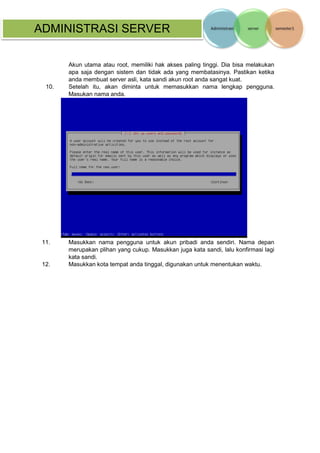 ADMINISTRASI SERVER 
Akun utama atau root, memiliki hak akses paling tinggi. Dia bisa melakukan apa saja dengan sistem dan tidak ada yang membatasinya. Pastikan ketika anda membuat server asli, kata sandi akun root anda sangat kuat. 
10. Setelah itu, akan diminta untuk memasukkan nama lengkap pengguna. Masukan nama anda. 
11. Masukkan nama pengguna untuk akun pribadi anda sendiri. Nama depan merupakan plihan yang cukup. Masukkan juga kata sandi, lalu konfirmasi lagi kata sandi. 
12. Masukkan kota tempat anda tinggal, digunakan untuk menentukan waktu.  
