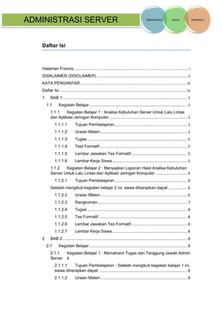 ADMINISTRASI SERVER 
Daftar Isi 
Halaman Francis ............................................................................................................... i 
DISKLAIMER (DISCLAIMER) ........................................................................................ ii 
KATA PENGANTAR ....................................................................................................... iii 
Daftar Isi ............................................................................................................................iv 
1 BAB 1 ......................................................................................................................... 1 
1.1 Kegiatan Belajar ............................................................................................... 1 
1.1.1 Kegiatan Belajar 1 : Analisa Kebutuhan Server Untuk Lalu Lintas dan Aplikasi Jaringan Komputer ............................................................................ 1 
1.1.1.1 Tujuan Pembelajaran ....................................................................... 1 
1.1.1.2 Uraian Materi ..................................................................................... 1 
1.1.1.3 Tugas ................................................................................................. 5 
1.1.1.4 Test Formatif ..................................................................................... 5 
1.1.1.5 Lembar Jawaban Tes Formatif....................................................... 5 
1.1.1.6 Lembar Kerja Siswa ......................................................................... 5 
1.1.2 Kegiatan Belajar 2 : Menyajikan Laporan Hasil Analisa Kebutuhan Server Untuk Lalu Lintas dan Aplikasi Jaringan Komputer ............................... 6 
1.1.2.1 Tujuan Pembelajaran ....................................................................... 6 
Setelah mengikuti kegiatan belajar 2 ini, siswa diharapkan dapat: .................. 6 
1.1.2.2 Uraian Materi ..................................................................................... 6 
1.1.2.3 Rangkuman ....................................................................................... 7 
1.1.2.4 Tugas ................................................................................................. 8 
1.1.2.5 Tes Formatif ...................................................................................... 8 
1.1.2.6 Lembar Jawaban Tes Formatif....................................................... 8 
1.1.2.7 Lembar Kerja Siswa ......................................................................... 8 
2 BAB 2 ......................................................................................................................... 8 
2.1 Kegiatan Belajar ............................................................................................... 8 
2.1.1 Kegiatan Belajar 1 : Memahami Tugas dan Tanggung Jawab Admin Server 8 
2.1.1.1 Tujuan Pembelajaran : Setelah mengikuti kegiatan belajar 1 ini, siswa diharapkan dapat: ..................................................................................... 8 
2.1.1.2 Uraian Materi ..................................................................................... 8  