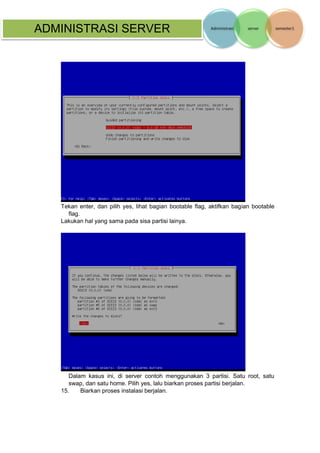 ADMINISTRASI SERVER 
Tekan enter, dan pilih yes, lihat bagian bootable flag, aktifkan bagian bootable flag. 
Lakukan hal yang sama pada sisa partisi lainya. 
Dalam kasus ini, di server contoh menggunakan 3 partisi. Satu root, satu swap, dan satu home. Pilih yes, lalu biarkan proses partisi berjalan. 
15. Biarkan proses instalasi berjalan. 
 