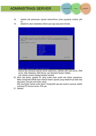 ADMINISTRASI SERVER 
18. Apabila ada pertanyaan seputar berkontribusi untuk popularity contest, pilih no. 
19. Setelah itu akan disediakan pilihan apa saja yang akan diinstal. 
Karena kita membuat sebuah server sederhana, silahkan pilih web server, DNS server, SQL Database, SSH Server, dan Standard System Utilities. 
Lalu biarkan proses instalasi berjalan kembali. 
20. Akan ada pesan, apabila PC yang sudah anda sudah ada sistem operasinya. Maka menginsall GRUB akan embuat sistem operasi yang sebelumnya tidak bisa digunakan. Kecuali nanti diatur ulang. 
Kita asumsikan bahwa anda belum menginstall apa-apa karena tujuanya adalah membuat PC khusus server. Pilih yes. 
21. Selesai! 
 