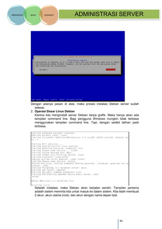 45 
Administrasi server semester1 ADMINISTRASI SERVER 
Dengan adanya pesan di atas, maka proses instalasi Debian server sudah selesai. 
2. Operasi Dasar Linux Debian 
Karena kita menginstall server Debian tanpa grafik. Maka hanya akan ada tampilan command line. Bagi pengguna Windows mungkin tidak terbiasa menggunakan tampilan command line. Tapi, dengan sedikit latihan pasti terbiasa. 
Setelah instalasi, maka Debian akan berjalan sendiri. Tampilan pertama adalah sistem meminta kita untuk masuk ke dalam sistem. Kita telah membuat 2 akun, akun utama (root), dan akun dengan nama depan tadi. 
 