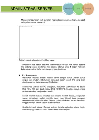 ADMINISTRASI SERVER 
Masuk menggunakan root, gunakan root sebagai serverone login, dan root sebagai serverone password. 
Setelah masuk sebagai root, ketikkan clear. 
Tampilan di atas adalah saat kita sudah masuk sebagai root. Tanda apabila kita sedang berada di otoritas root adalah, adanya tanda # pagar. Ketikkan help untuk melihat daftar perintah yang bisa diketikkan. 
4.1.2.3 Rangkuman 
Melakukan instalasi sistem operasi server dengan Linux Debian cukup singkat dan mudah. Dibutuhkan perangkat dasar seperti PC yang akan dijadikan server dan master dari OS Debian. 
Setelah OS Debian dan PC tersiapkan, masukkan DVD Debian ke dalam DVD-ROM PC, dan boot melalui DVD-ROOM PC. Setelah masuk, maka prosesnya cukup menjelaskan sendiri. 
Seperti memilih bahasa installasi dan sistem, memilih locale, pengaturan waktu, pengaturan partisi, memilih paket yang diinstal, juga mengatur pengguna dari sistem tersebut. Semua proses dilakukan secara bertahap, hingga akhirnya sistem Debian sudah terinstal. 
Setelah terinstal, akses informasi tertinggi berada pada akun utama (root), masuk menggunakan root dan sistem server telah berjalan.  