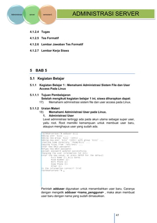 47 
Administrasi server semester1 ADMINISTRASI SERVER 
4.1.2.4 Tugas 
4.1.2.5 Tes Formatif 
4.1.2.6 Lembar Jawaban Tes Formatif 
4.1.2.7 Lembar Kerja Siswa 
5 BAB 5 
5.1 Kegiatan Belajar 
5.1.1 Kegiatan Belajar 1 : Memahami Administrasi Sistem File dan User Access Pada Linux 
5.1.1.1 Tujuan Pembelajaran Setelah mengikuti kegiatan belajar 1 ini, siswa diharapkan dapat: 
17) Memahami adminsitrasi sistem file dan user access pada Linux. 
5.1.1.2 Uraian Materi 
18) Memahami Administrasi User pada Linux. 
1. Administrasi User 
Level administrasi tertinggi ada pada akun utama sebagai super user, yaitu root. Root memiliki kemampuan untuk membuat user baru, ataupun menghapus user yang sudah ada. 
Perintah adduser digunakan untuk menambahkan user baru. Caranya dengan mengetik adduser <nama_pengguna> , maka akan membuat user baru dengan nama yang sudah dimasukkan.  