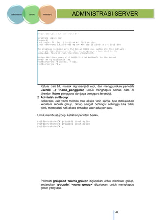 49 
Administrasi server semester1 ADMINISTRASI SERVER 
Keluar dari bill, masuk lagi menjadi root, dan menggunakan perintah userdel –r <nama_pengguna> untuk menghapus semua data di direktori /home pengguna dan juga pengguna tersebut. 
2. Administrasi Group 
Beberapa user yang memiliki hak akses yang sama, bisa dimasukkan kedalam sebuah group. Group sangat berfungsi sehingga kita tidak perlu membatasi hak akses terhadap user satu per satu. 
Untuk membuat group, ketikkan perintah berikut. 
Perintah groupadd <nama_group> digunakan untuk membuat group, sedangkan groupdel <nama_group> digunakan untuk menghapus group yang ada. 
 