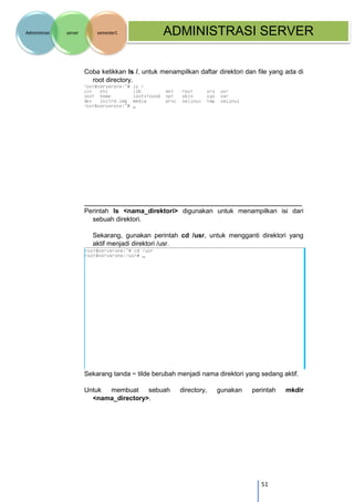 51 
Administrasi server semester1 ADMINISTRASI SERVER 
Coba ketikkan ls /, untuk menampilkan daftar direktori dan file yang ada di root directory. 
Perintah ls <nama_direktori> digunakan untuk menampilkan isi dari sebuah direktori. 
Sekarang, gunakan perintah cd /usr, untuk mengganti direktori yang aktif menjadi direktori /usr. 
Sekarang tanda ~ tilde berubah menjadi nama direktori yang sedang aktif. 
Untuk membuat sebuah directory, gunakan perintah mkdir <nama_directory>. 
 