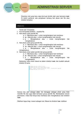 53 
Administrasi server semester1 ADMINISTRASI SERVER 
Directory root yang baru saja kita buat dimiliki oleh user bernama root. Di kolom pertama, ada penjelasan tentang hak akses dari file atau direktori tersebut. 
drwxr-xr-x 
Terdiri dari 10 karakter, 
1. Huruf d apabila direktori, - apabila file. 
2. Hak akses untuk pemilik file, 
a. r – Membaca atau – untuk menghilangkan hak membaca 
b. w – Menulis atau – untuk menghilangkan hak menulis 
c. x – Mengeksekusi atau – untuk menghilangkan hak mengeksekusi. 
3. Hak akses untuk group pemilik file, 
a. r – Membaca atau – untuk menghilangkan hak membaca 
b. w – Menulis atau – untuk menghilangkan hak menulis 
c. x – Mengeksekusi atau – untuk menghilangkan hak mengeksekusi. 
4. Hak akses untuk selain pemilik dan group pemilik, 
a. r – Membaca atau – untuk menghilangkan hak membaca 
b. w – Menulis atau – untuk menghilangkan hak menulis 
c. x – Mengeksekusi atau – untuk menghilangkan hak mengeksekusi. 
Sekarang, coba untuk masuk ke dalam direktori root, dan buatlah sebuah direktori di sana. 
Karena kita aktif sebagai eren, dia dianggap sebagai pihak yang tidak memiliki file dan juga tidak termasuk group pemilik file. Berdasarkan aturan permission, maka kita hanya bisa membaca dan mengeksekusi dari direktori root. 
Silahkan logout lagi, masuk sebagai root. Masuk ke direktori /usr, ketikkan  