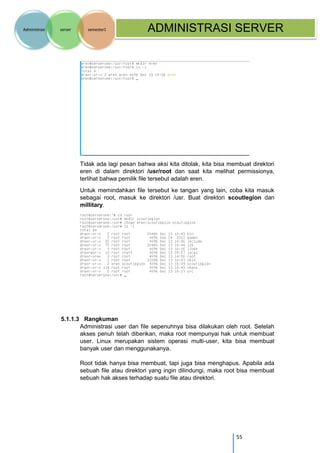 55 
Administrasi server semester1 ADMINISTRASI SERVER 
Tidak ada lagi pesan bahwa aksi kita ditolak, kita bisa membuat direktori eren di dalam direktori /usr/root dan saat kita melihat permissionya, terlihat bahwa pemilik file tersebut adalah eren. 
Untuk memindahkan file tersebut ke tangan yang lain, coba kita masuk sebagai root, masuk ke direktori /usr. Buat direktori scoutlegion dan millitary. 
5.1.1.3 Rangkuman 
Administrasi user dan file sepenuhnya bisa dilakukan oleh root. Setelah akses penuh telah diberikan, maka root mempunyai hak untuk membuat user. Linux merupakan sistem operasi multi-user, kita bisa membuat banyak user dan menggunakanya. 
Root tidak hanya bisa membuat, tapi juga bisa menghapus. Apabila ada sebuah file atau direktori yang ingin dilindungi, maka root bisa membuat sebuah hak akses terhadap suatu file atau direktori.  