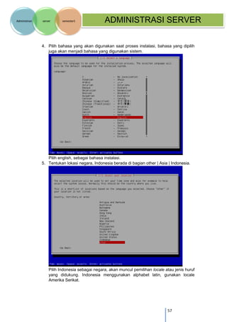 57 
Administrasi server semester1 ADMINISTRASI SERVER 
4. Pilih bahasa yang akan digunakan saat proses instalasi, bahasa yang dipilih juga akan menjadi bahasa yang digunakan sistem. 
Pilih english, sebagai bahasa instalasi. 
5. Tentukan lokasi negara, Indonesia berada di bagian other | Asia | Indonesia. 
Pilih Indonesia sebagai negara, akan muncul pemilihan locale atau jenis huruf yang didukung. Indonesia menggunakan alphabet latin, gunakan locale Amerika Serikat.  