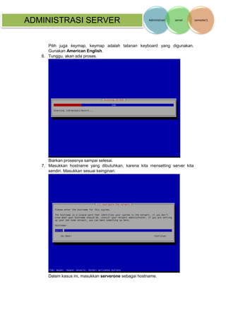 ADMINISTRASI SERVER 
Pilih juga keymap, keymap adalah tatanan keyboard yang digunakan. Gunakan American English. 
6. Tunggu, akan ada proses. 
Biarkan prosesnya sampai selesai. 
7. Masukkan hostname yang dibutuhkan, karena kita mensetting server kita sendiri. Masukkan sesuai keinginan. 
Dalam kasus ini, masukkan serverone sebagai hostname.  