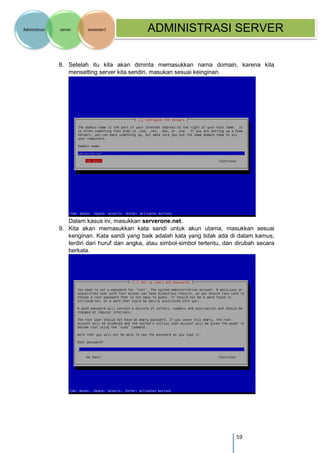 59 
Administrasi server semester1 ADMINISTRASI SERVER 
8. Setelah itu kita akan diminta memasukkan nama domain, karena kita mensetting server kita sendiri, masukan sesuai keinginan. 
Dalam kasus ini, masukkan serverone.net. 
9. Kita akan memasukkan kata sandi untuk akun utama, masukkan sesuai kenginan. Kata sandi yang baik adalah kata yang tidak ada di dalam kamus, terdiri dari huruf dan angka, atau simbol-simbol tertentu, dan dirubah secara berkala. 
 