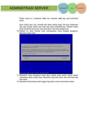 ADMINISTRASI SERVER 
Dalam kasus ini, masukkan root, lalu masukan root lagi saat konfirmasi sandi. 
Akun utama atau root, memiliki hak akses paling tinggi. Dia bisa melakukan apa saja dengan sistem dan tidak ada yang membatasinya. Pastikan ketika anda membuat server asli, kata sandi akun root anda sangat kuat. 
10. Setelah itu, akan diminta untuk memasukkan nama lengkap pengguna. Masukan nama anda. 
11. Masukkan nama pengguna untuk akun pribadi anda sendiri. Nama depan merupakan plihan yang cukup. Masukkan juga kata sandi, lalu konfirmasi lagi kata sandi. 
12. Masukkan kota tempat anda tinggal, digunakan untuk menentukan waktu.  
