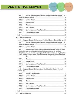 ADMINISTRASI SERVER 
3.1.2.1 Tujuan Pembelajaran :Setelah mengikuti kegiatan belajar 2 ini, siswa diharapkan dapat: ................................................................................... 22 
3.1.2.2 Uraian Materi ................................................................................... 22 
3.1.2.3 Rangkuman ..................................................................................... 26 
3.1.2.4 Tugas ............................................................................................... 26 
3.1.2.5 Tes Formatif .................................................................................... 26 
3.1.2.6 Lembar Jawaban Tes Formatif..................................................... 26 
3.1.2.7 Lembar Kerja Siswa ....................................................................... 26 
4 BAB 4 ....................................................................................................................... 27 
4.1 Kegiatan Belajar ............................................................................................. 27 
4.1.1 Kegiatan Belajar 1 : Memahami Instalasi Sistem Operasi Server .. 27 
4.1.1.1 Tujuan Pembelajaran: Setelah mengikuti kegiatan belajar 1 ini, siswa diharapkan dapat: ................................................................................... 27 
4.1.1.2 Uraian Materi ................................................................................... 27 
4.1.1.3 Rangkuman Sistem operasi server merupakan sistem operasi yang digunakan untuk server, setiap kegiatan yang server lakukan ditujukan untuk operasi pada jaringan. Sistem operasi server dioptimalkan untuk bekerja secara stabil, dan cepat dalam mengatasi pekerjaan kritikal. 35 
4.1.1.4 Tugas ............................................................................................... 35 
4.1.1.5 Test Formatif ................................................................................... 35 
4.1.1.6 Lembar Jawaban Tes Formatif..................................................... 35 
4.1.1.7 Lembar Kerja Siswa ....................................................................... 35 
4.1.2 Kegiatan Belajar 2 : Menyajikan Hasil Instalasi Sistem Operasi Server 35 
4.1.2.1 Tujuan Pembelajaran ..................................................................... 35 
4.1.2.2 Uraian Materi ................................................................................... 36 
4.1.2.3 Rangkuman ..................................................................................... 46 
4.1.2.4 Tugas ............................................................................................... 47 
4.1.2.5 Tes Formatif .................................................................................... 47 
4.1.2.6 Lembar Jawaban Tes Formatif..................................................... 47 
4.1.2.7 Lembar Kerja Siswa ....................................................................... 47 
5 BAB 5 ....................................................................................................................... 47 
5.1 Kegiatan Belajar ............................................................................................. 47  